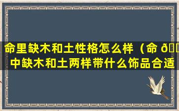 命里缺木和土性格怎么样（命 🌳 中缺木和土两样带什么饰品合适）